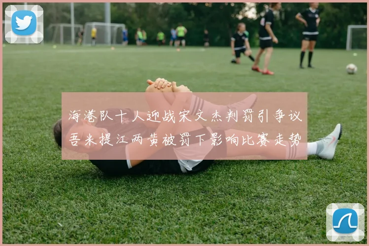 海港队十人迎战宋文杰判罚引争议吾米提江两黄被罚下影响比赛走势